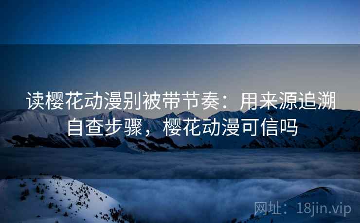 读樱花动漫别被带节奏：用来源追溯自查步骤，樱花动漫可信吗