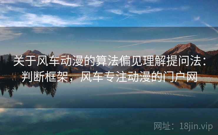 关于风车动漫的算法偏见理解提问法：判断框架，风车专注动漫的门户网