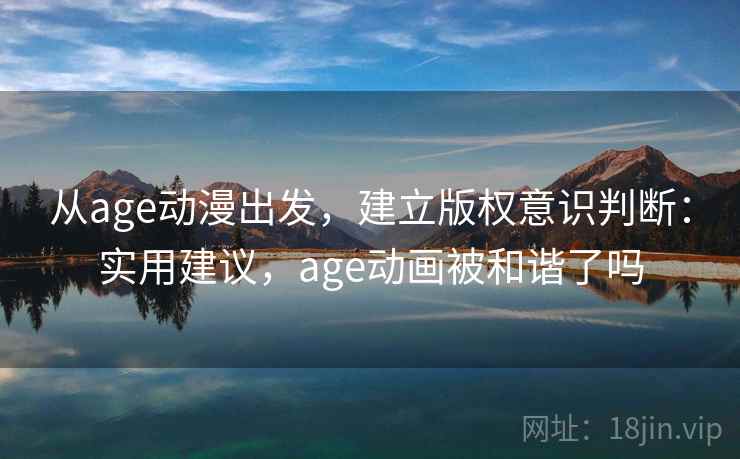 从age动漫出发，建立版权意识判断：实用建议，age动画被和谐了吗