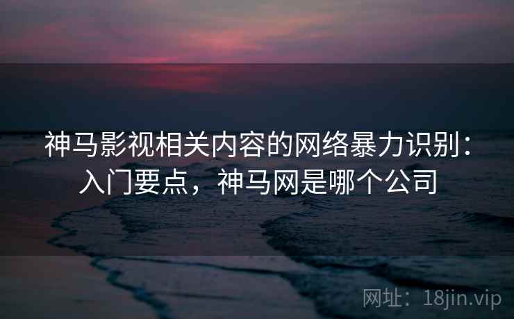 神马影视相关内容的网络暴力识别：入门要点，神马网是哪个公司