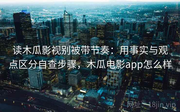 读木瓜影视别被带节奏：用事实与观点区分自查步骤，木瓜电影app怎么样