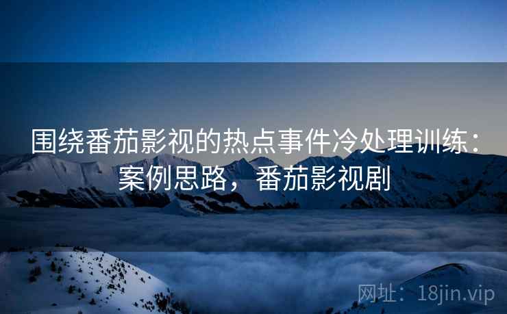 围绕番茄影视的热点事件冷处理训练：案例思路，番茄影视剧