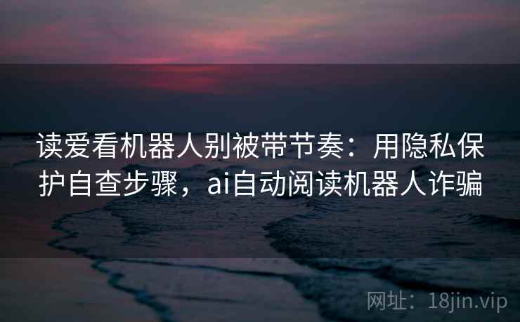 读爱看机器人别被带节奏：用隐私保护自查步骤，ai自动阅读机器人诈骗