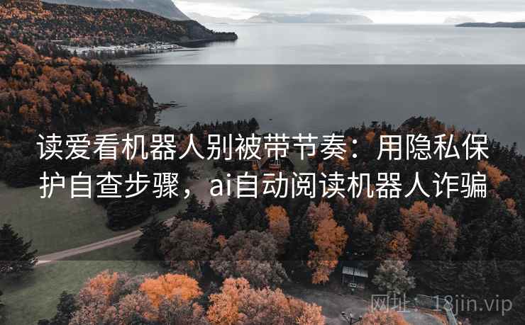 读爱看机器人别被带节奏：用隐私保护自查步骤，ai自动阅读机器人诈骗