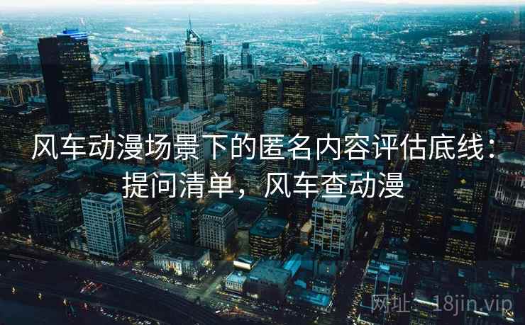 风车动漫场景下的匿名内容评估底线：提问清单，风车查动漫