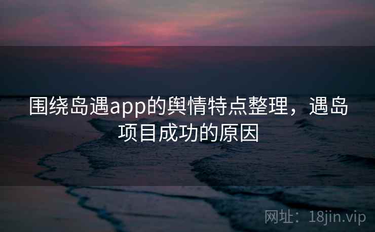 围绕岛遇app的舆情特点整理，遇岛项目成功的原因