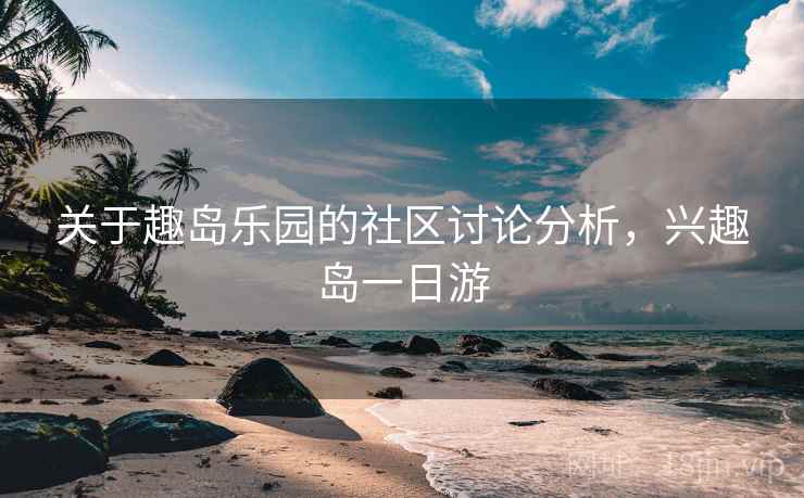 关于趣岛乐园的社区讨论分析，兴趣岛一日游