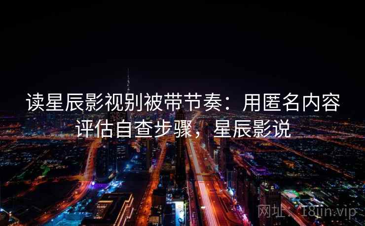 读星辰影视别被带节奏：用匿名内容评估自查步骤，星辰影说
