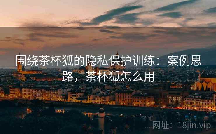 围绕茶杯狐的隐私保护训练：案例思路，茶杯狐怎么用