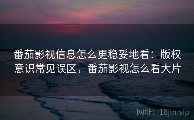 番茄影视信息怎么更稳妥地看：版权意识常见误区，番茄影视怎么看大片