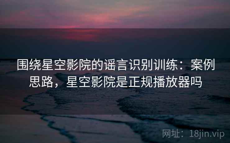 围绕星空影院的谣言识别训练：案例思路，星空影院是正规播放器吗