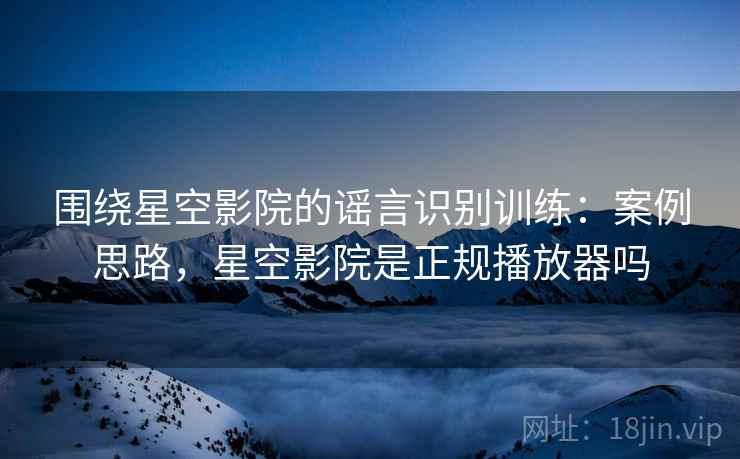 围绕星空影院的谣言识别训练：案例思路，星空影院是正规播放器吗