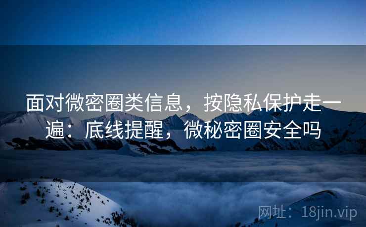 面对微密圈类信息，按隐私保护走一遍：底线提醒，微秘密圈安全吗