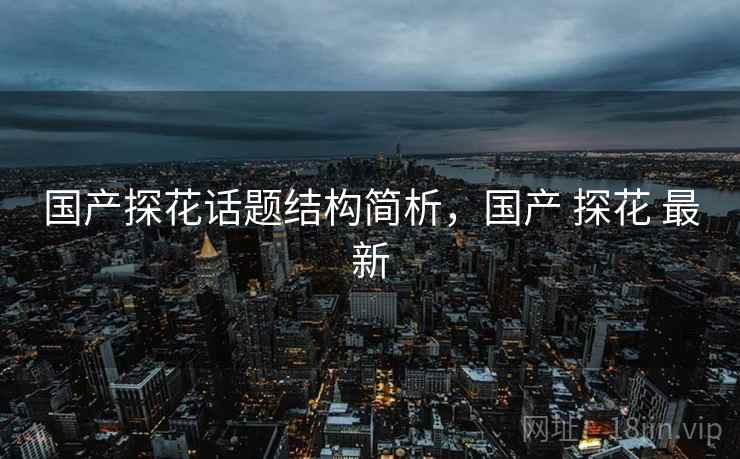 国产探花话题结构简析,国产 探花 最新 国产探花话题结构简析,国产 探花 最新