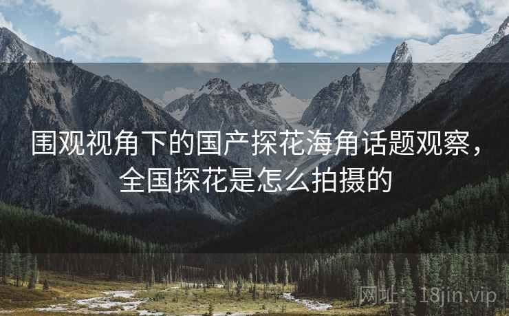 围观视角下的国产探花海角话题观察,全国探花是怎么拍摄的 围观视角下的国产探花海角话题观察,全国探花是怎么拍摄的
