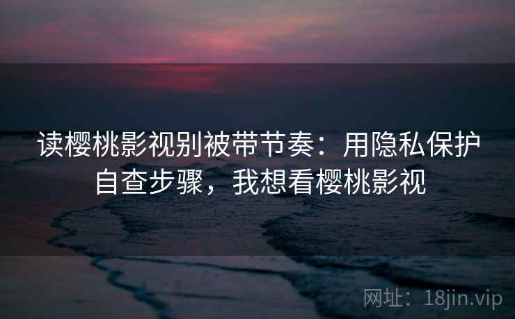 读樱桃影视别被带节奏:用隐私保护自查步骤,我想看樱桃影视 读樱桃影视别被带节奏:用隐私保护自查步骤,我想看樱桃影视