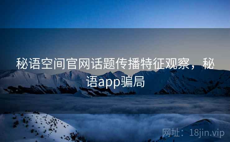 秘语空间官网话题传播特征观察,秘语app骗局 秘语空间官网话题传播特征观察,秘语app骗局