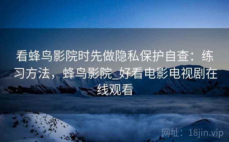 看蜂鸟影院时先做隐私保护自查:练习方法,蜂鸟影院_好看电影电视剧在线观看 看蜂鸟影院时先做隐私保护自查:练习方法,蜂鸟影院_好看电影电视剧在线观看
