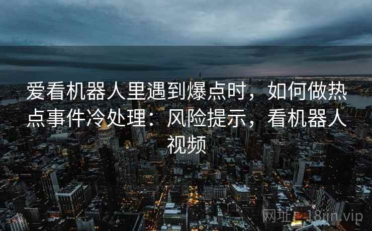 爱看机器人里遇到爆点时,如何做热点事件冷处理:风险提示,看机器人视频 爱看机器人里遇到爆点时,如何做热点事件冷处理:风险提示,看机器人视频