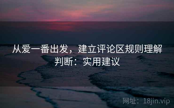 从爱一番出发,建立评论区规则理解判断:实用建议 从爱一番出发,建立评论区规则理解判断:实用建议