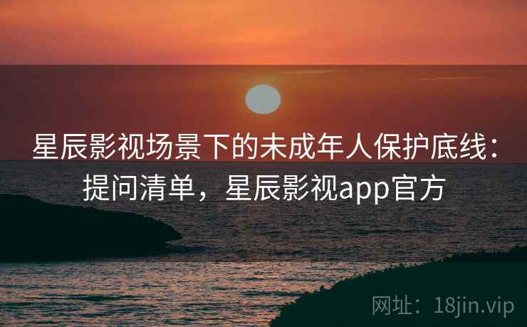 星辰影视场景下的未成年人保护底线:提问清单,星辰影视app官方 星辰影视场景下的未成年人保护底线:提问清单,星辰影视app官方
