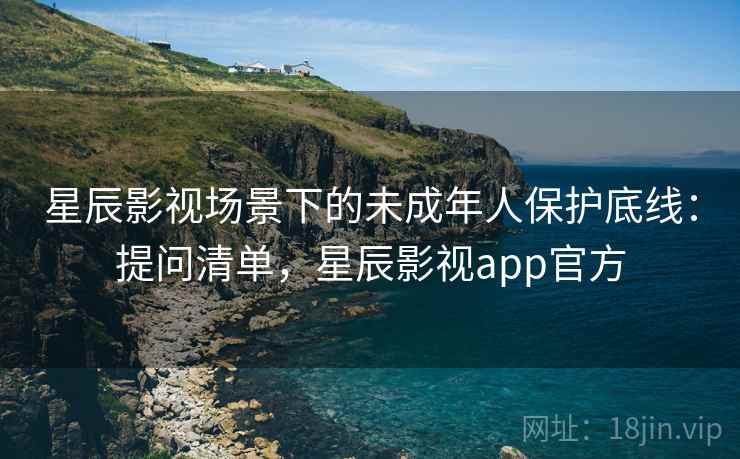 星辰影视场景下的未成年人保护底线:提问清单,星辰影视app官方 星辰影视场景下的未成年人保护底线:提问清单,星辰影视app官方