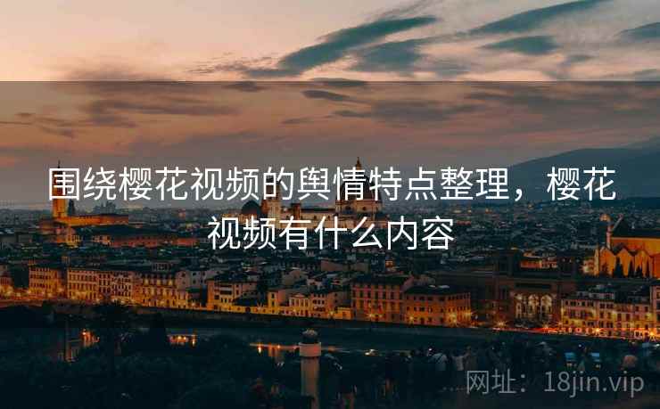 围绕樱花视频的舆情特点整理，樱花视频有什么内容