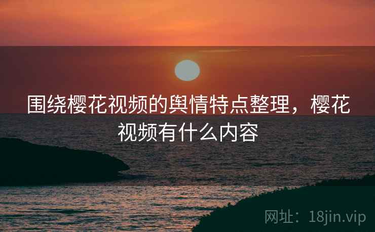 围绕樱花视频的舆情特点整理，樱花视频有什么内容