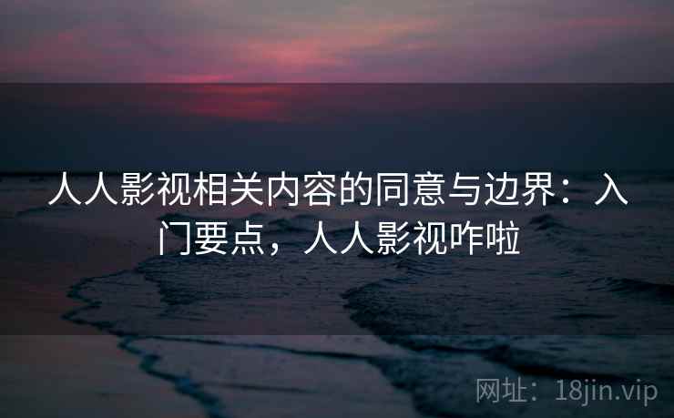 人人影视相关内容的同意与边界：入门要点，人人影视咋啦