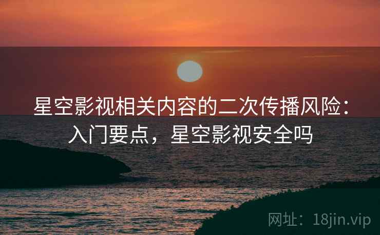星空影视相关内容的二次传播风险：入门要点，星空影视安全吗