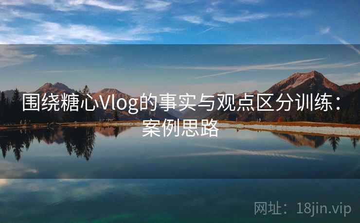 围绕糖心Vlog的事实与观点区分训练：案例思路