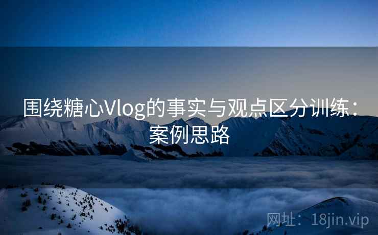 围绕糖心Vlog的事实与观点区分训练：案例思路