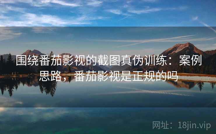 围绕番茄影视的截图真伪训练：案例思路，番茄影视是正规的吗