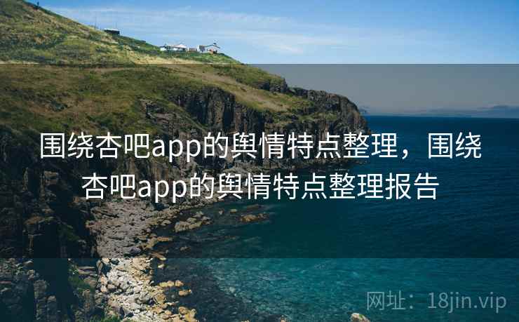 围绕杏吧app的舆情特点整理，围绕杏吧app的舆情特点整理报告