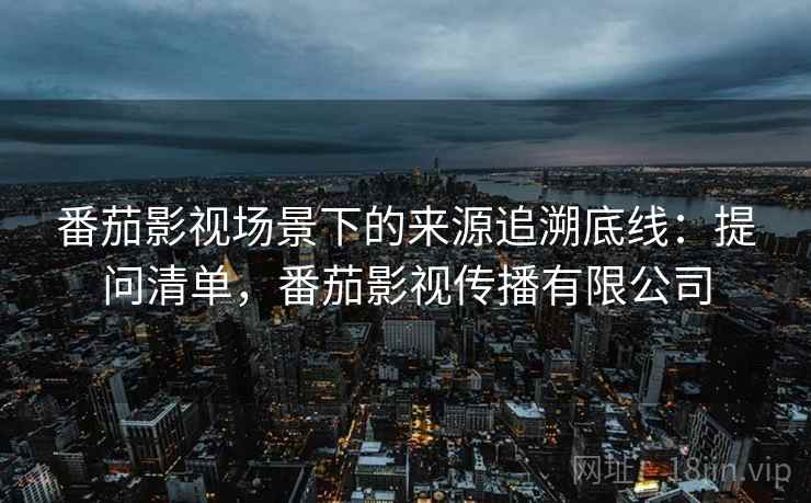 番茄影视场景下的来源追溯底线：提问清单，番茄影视传播有限公司