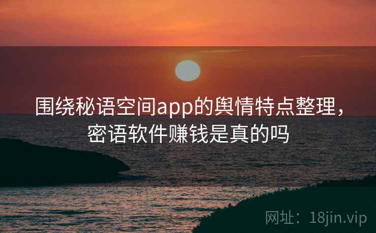 围绕秘语空间app的舆情特点整理，密语软件赚钱是真的吗