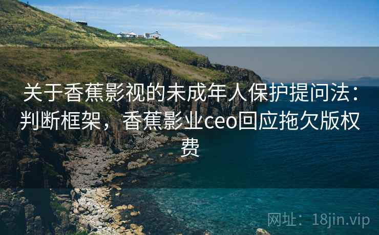 关于香蕉影视的未成年人保护提问法：判断框架，香蕉影业ceo回应拖欠版权费