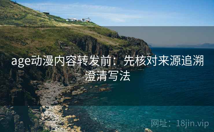 age动漫内容转发前：先核对来源追溯澄清写法