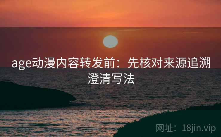 age动漫内容转发前：先核对来源追溯澄清写法