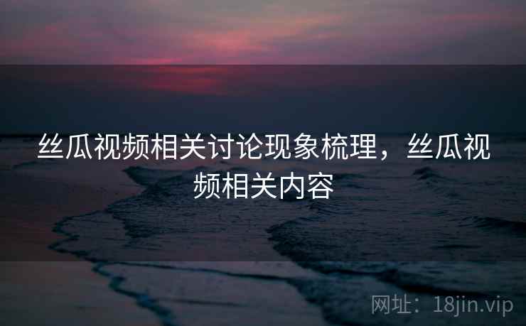 丝瓜视频相关讨论现象梳理，丝瓜视频相关内容