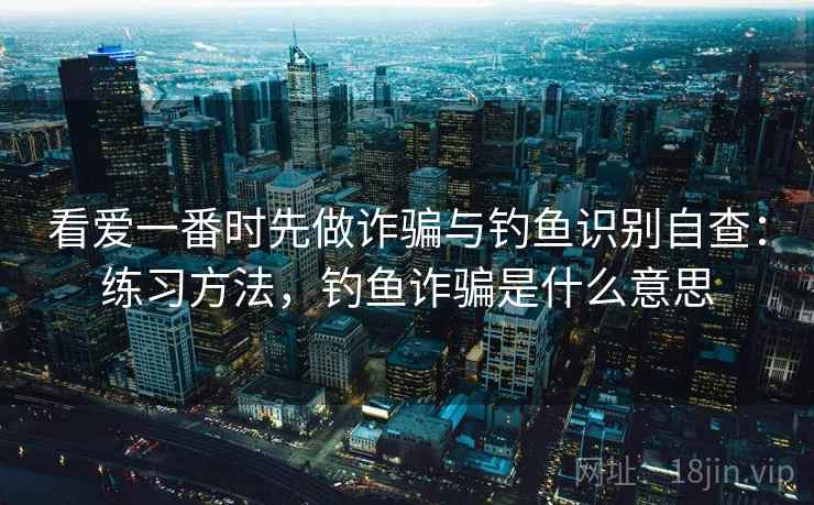 看爱一番时先做诈骗与钓鱼识别自查：练习方法，钓鱼诈骗是什么意思