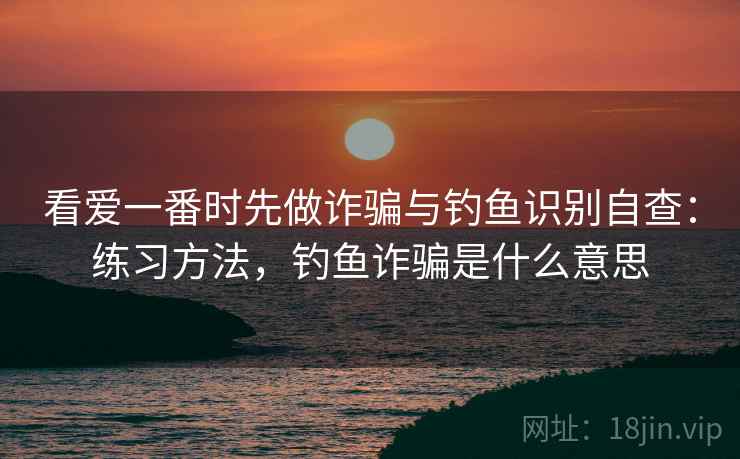 看爱一番时先做诈骗与钓鱼识别自查：练习方法，钓鱼诈骗是什么意思