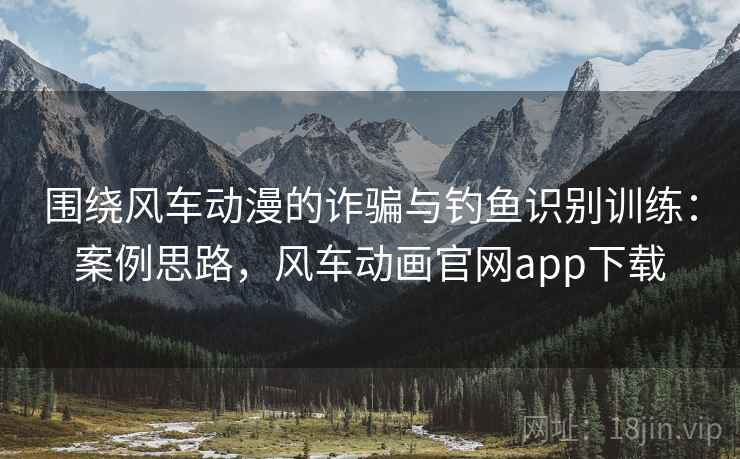 围绕风车动漫的诈骗与钓鱼识别训练：案例思路，风车动画官网app下载
