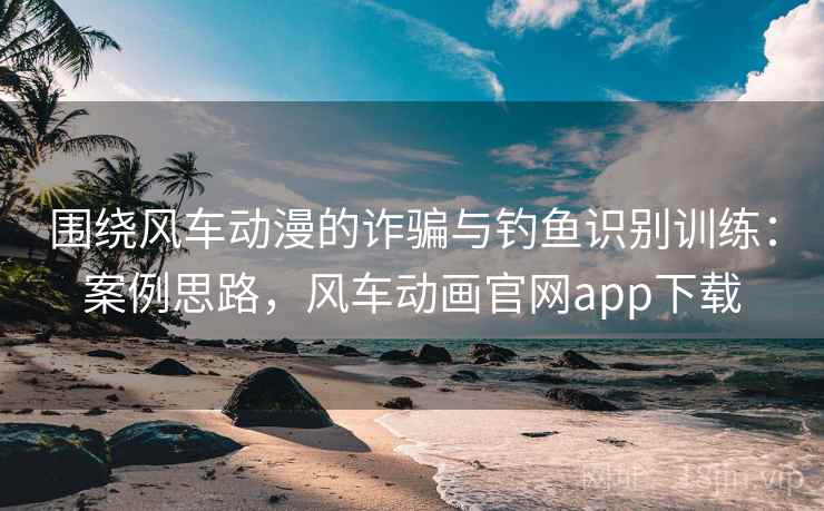 围绕风车动漫的诈骗与钓鱼识别训练：案例思路，风车动画官网app下载