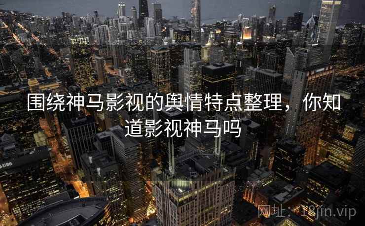 围绕神马影视的舆情特点整理,你知道影视神马吗 围绕神马影视的舆情特点整理,你知道影视神马吗