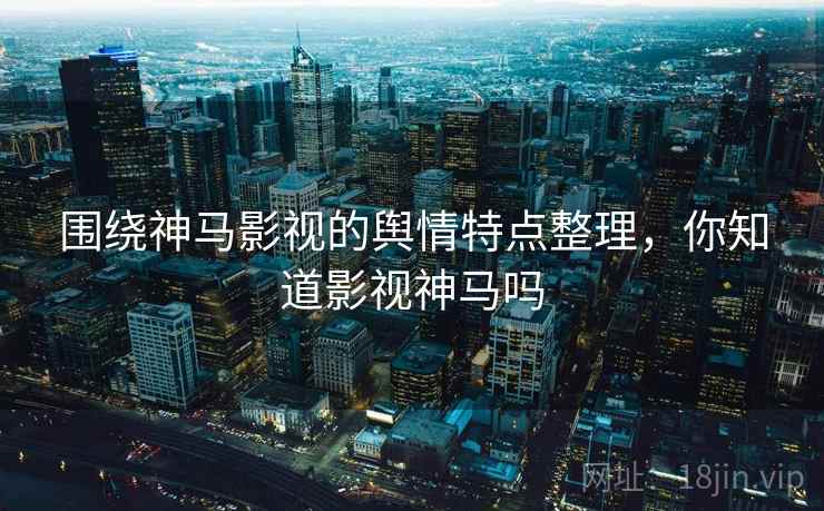 围绕神马影视的舆情特点整理,你知道影视神马吗 围绕神马影视的舆情特点整理,你知道影视神马吗