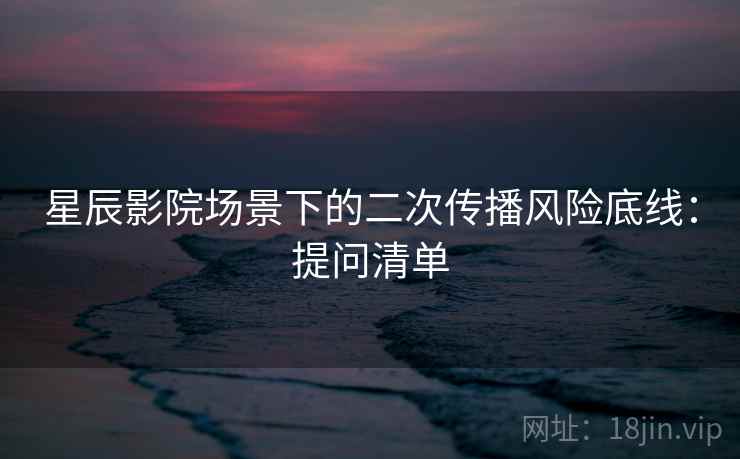 星辰影院场景下的二次传播风险底线：提问清单