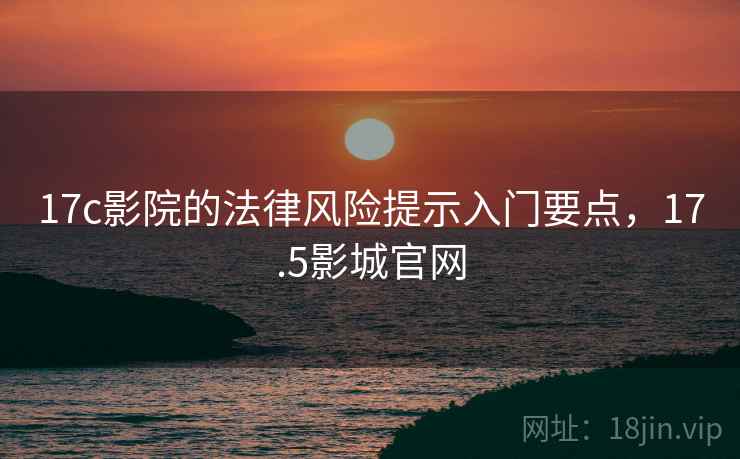 17c影院的法律风险提示入门要点,17.5影城官网 17c影院的法律风险提示入门要点,17.5影城官网